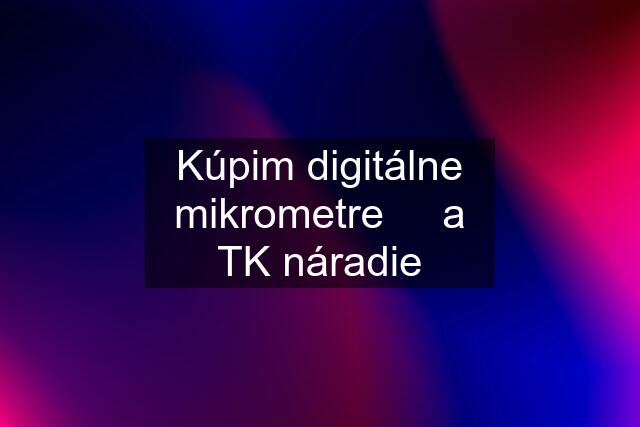 Kúpim digitálne mikrometre     a TK náradie