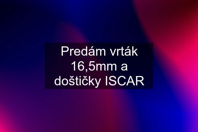 Predám vrták 16,5mm a doštičky ISCAR