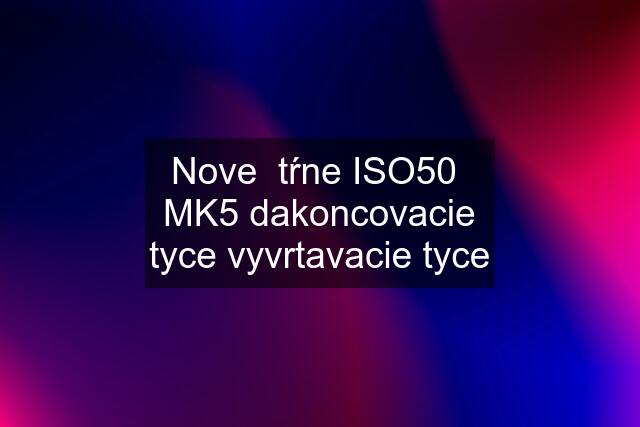 Nove  tŕne ISO50  MK5 dakoncovacie tyce vyvrtavacie tyce