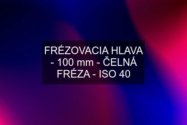 FRÉZOVACIA HLAVA - 100 mm - ČELNÁ FRÉZA - ISO 40