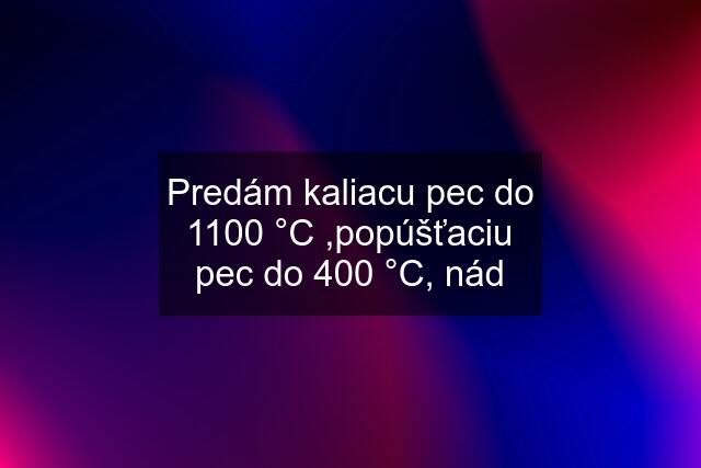 Predám kaliacu pec do 1100 °C ,popúšťaciu pec do 400 °C, nád