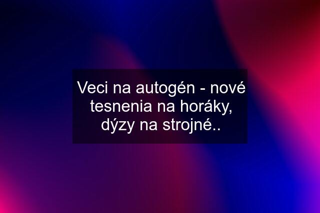 Veci na autogén - nové tesnenia na horáky, dýzy na strojné..