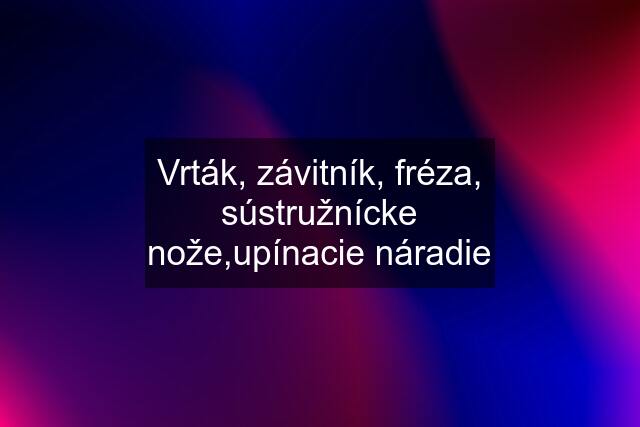 Vrták, závitník, fréza, sústružnícke nože,upínacie náradie