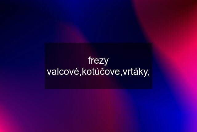 frezy valcové,kotúčove,vrtáky,