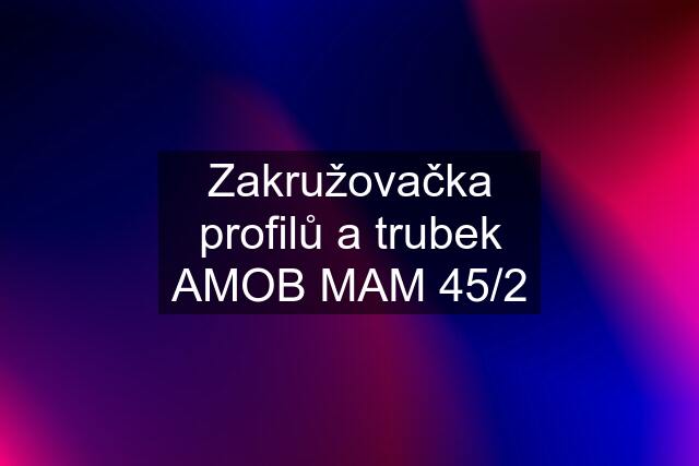 Zakružovačka profilů a trubek AMOB MAM 45/2