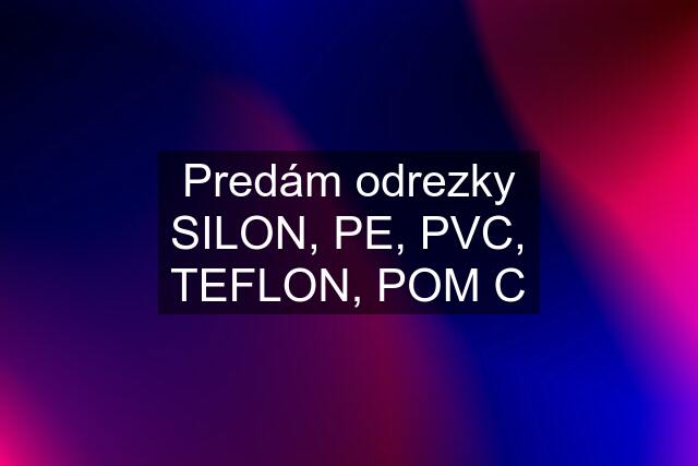 Predám odrezky SILON, PE, PVC, TEFLON, POM C