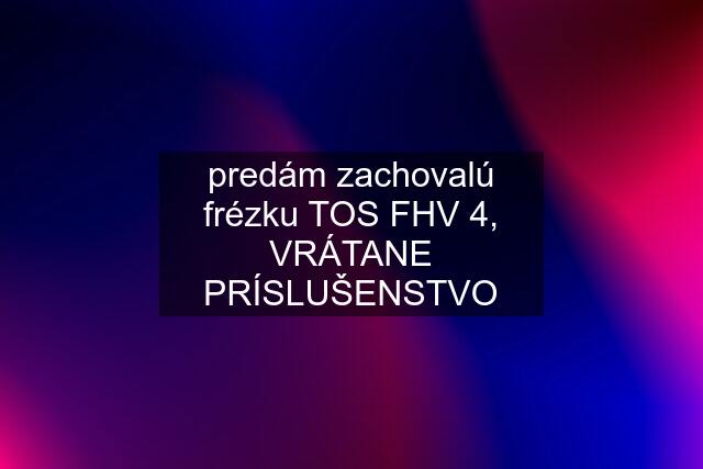 predám zachovalú frézku TOS FHV 4, VRÁTANE PRÍSLUŠENSTVO