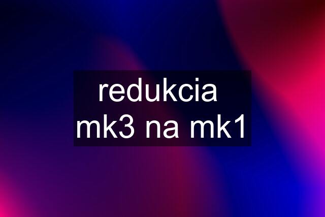 redukcia  mk3 na mk1