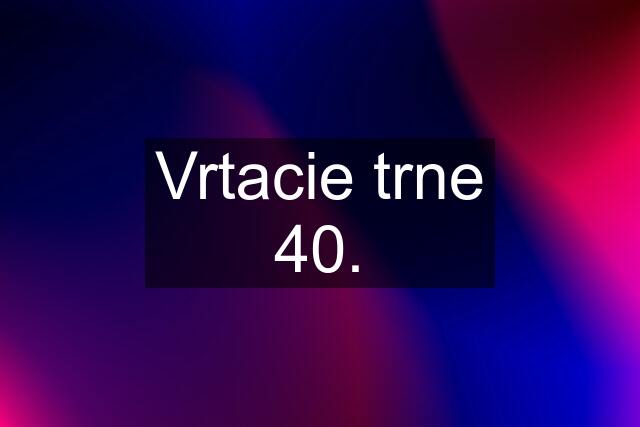 Vrtacie trne 40.