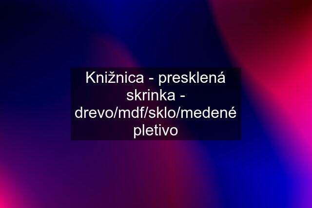 Knižnica - presklená skrinka - drevo/mdf/sklo/medené pletivo