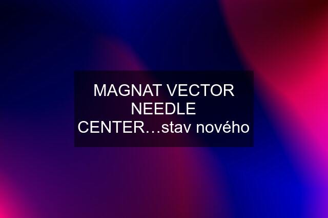 MAGNAT VECTOR NEEDLE CENTER…stav nového