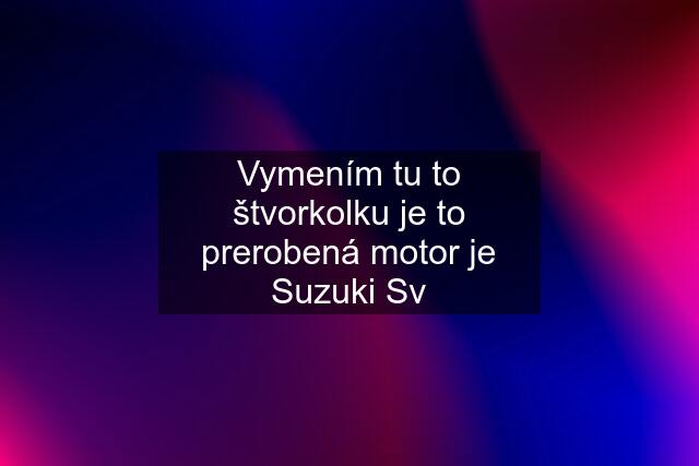 Vymením tu to štvorkolku je to prerobená motor je Suzuki Sv