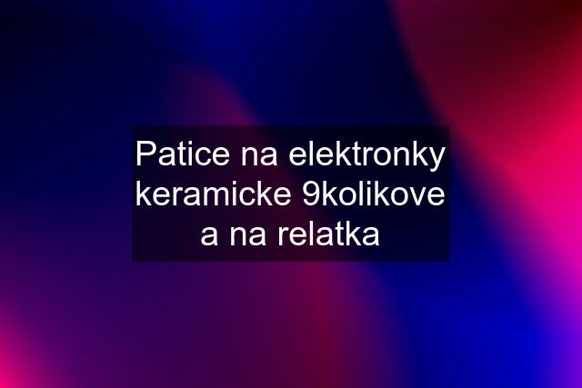 Patice na elektronky keramicke 9kolikove a na relatka