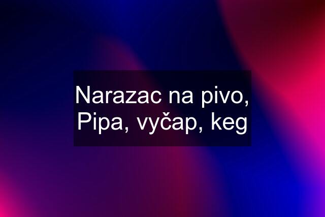 Narazac na pivo, Pipa, vyčap, keg