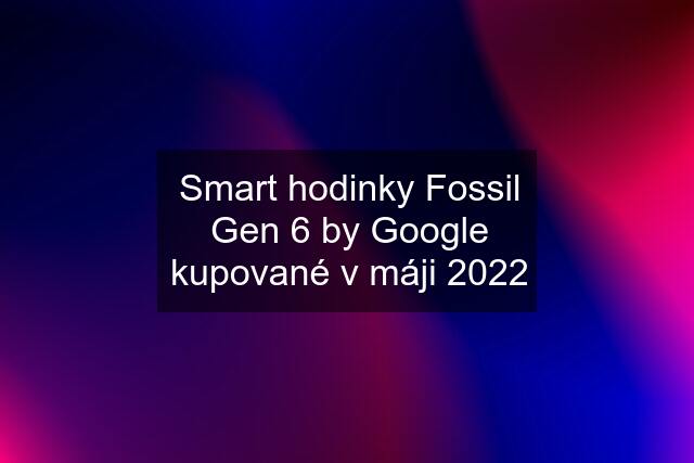 Smart hodinky Fossil Gen 6 by Google kupované v máji 2022