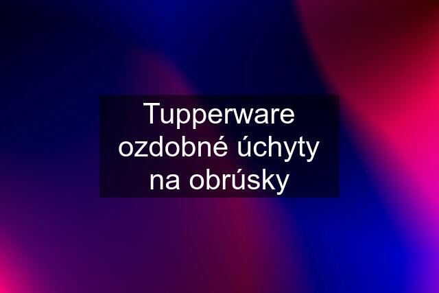 Tupperware ozdobné úchyty na obrúsky