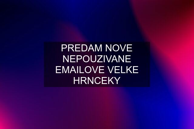 PREDAM NOVE NEPOUZIVANE EMAILOVE VELKE HRNCEKY