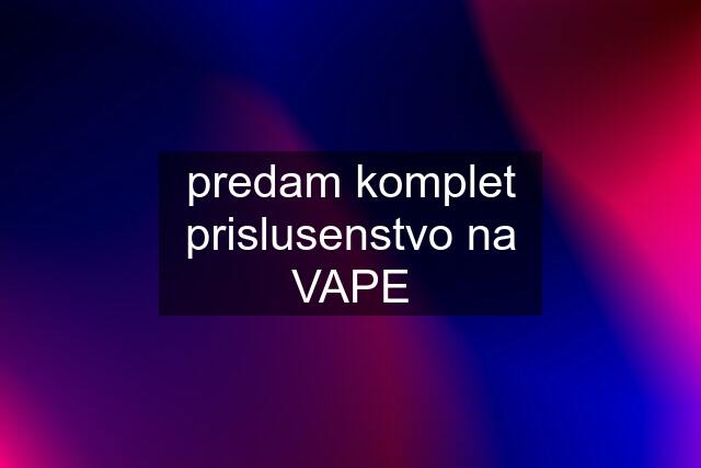 predam komplet prislusenstvo na VAPE