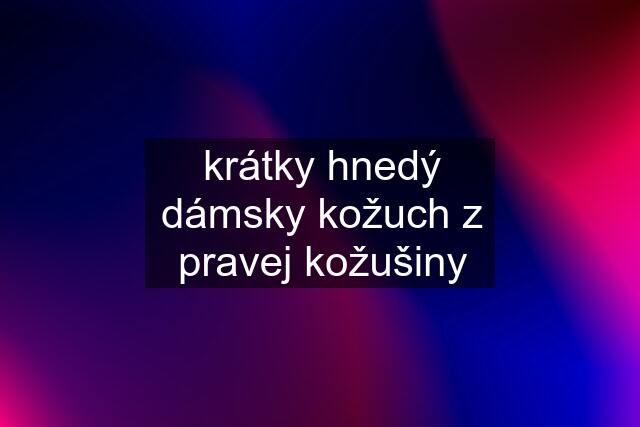 krátky hnedý dámsky kožuch z pravej kožušiny