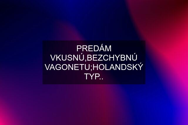 PREDÁM VKUSNÚ,BEZCHYBNÚ VAGONETU;HOLANDSKÝ TYP..