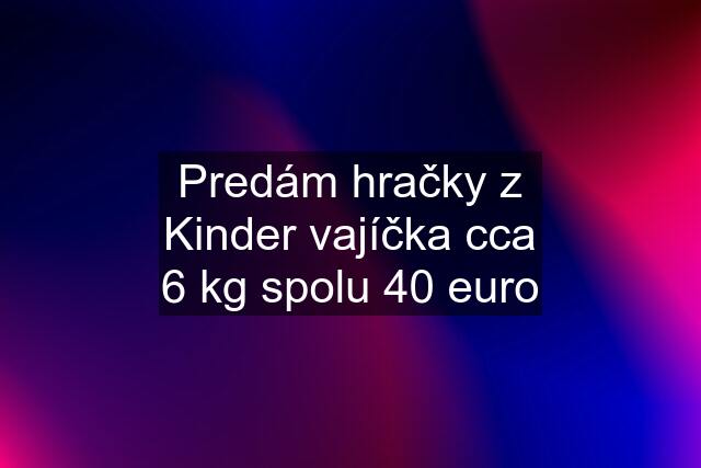 Predám hračky z Kinder vajíčka cca 6 kg spolu 40 euro