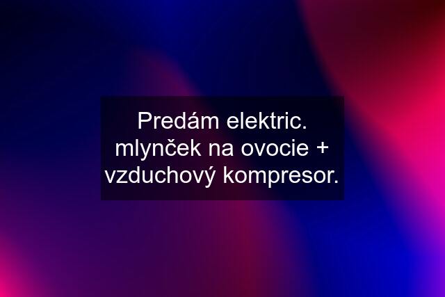 Predám elektric. mlynček na ovocie + vzduchový kompresor.