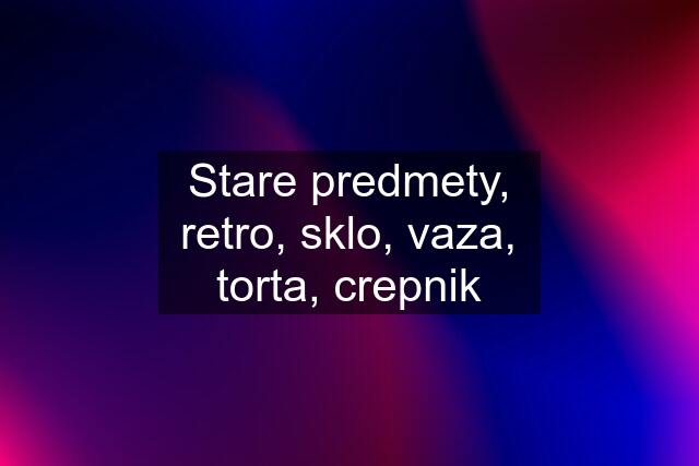 Stare predmety, retro, sklo, vaza, torta, crepnik