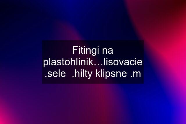 Fitingi na plastohlinik…lisovacie .sele  .hilty klipsne .m