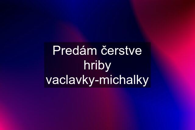 Predám čerstve hriby vaclavky-michalky