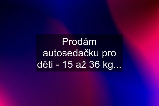 Prodám autosedačku pro děti - 15 až 36 kg...