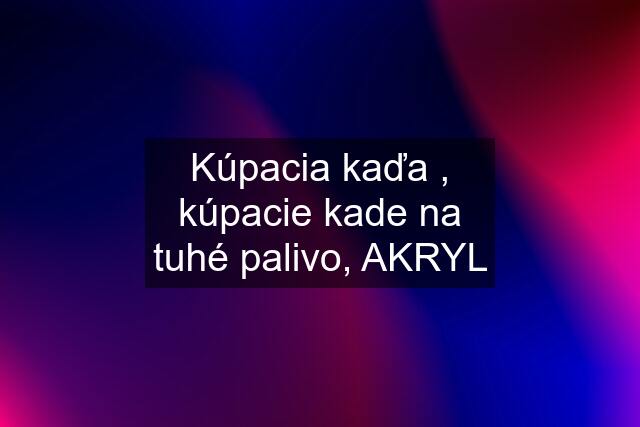 Kúpacia kaďa , kúpacie kade na tuhé palivo, AKRYL