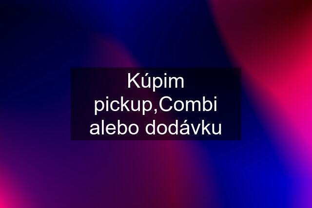 Kúpim pickup,Combi alebo dodávku