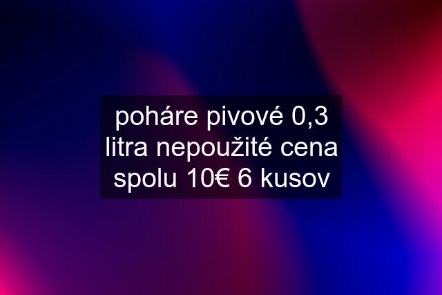 poháre pivové 0,3 litra nepoužité cena spolu 10€ 6 kusov