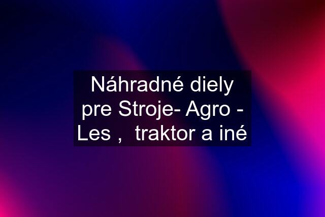 Náhradné diely pre Stroje- Agro - Les ,  traktor a iné