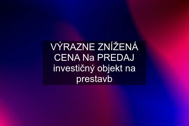 VÝRAZNE ZNÍŽENÁ CENA Na PREDAJ investičný objekt na prestavb