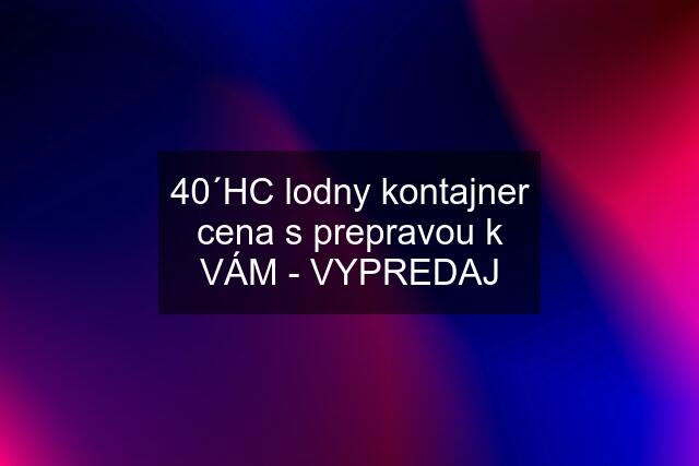 40´HC lodny kontajner cena s prepravou k VÁM - VYPREDAJ