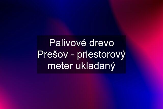 Palivové drevo Prešov - priestorový meter ukladaný