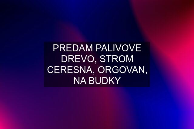 PREDAM PALIVOVE DREVO, STROM CERESNA, ORGOVAN, NA BUDKY