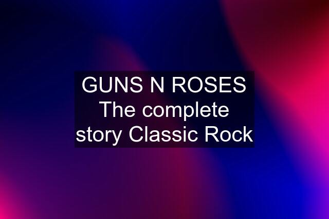 GUNS N ROSES The complete story Classic Rock