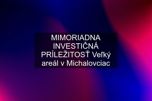 MIMORIADNA INVESTIČNÁ PRÍLEŽITOSŤ Veľký areál v Michalovciac