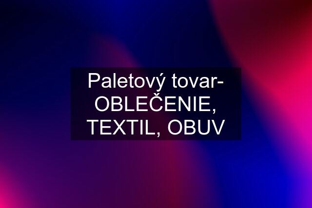 Paletový tovar- OBLEČENIE, TEXTIL, OBUV