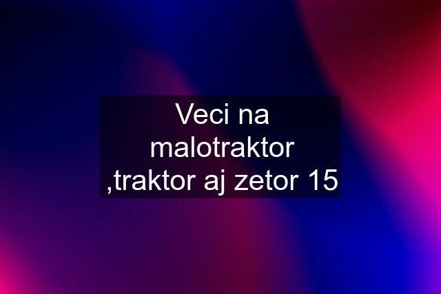 Veci na malotraktor ,traktor aj zetor 15