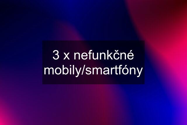 3 x nefunkčné mobily/smartfóny