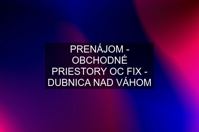 PRENÁJOM - OBCHODNÉ PRIESTORY OC FIX - DUBNICA NAD VÁHOM