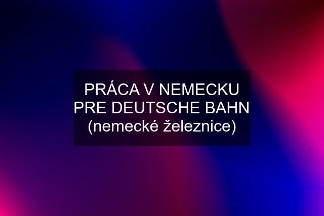 PRÁCA V NEMECKU PRE DEUTSCHE BAHN (nemecké železnice)