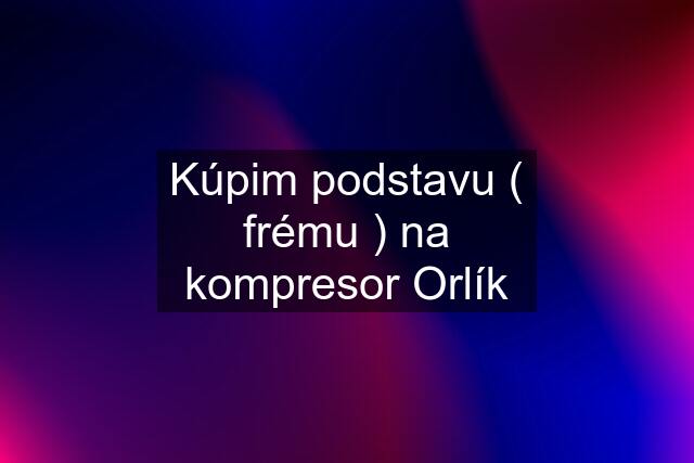 Kúpim podstavu ( frému ) na kompresor Orlík