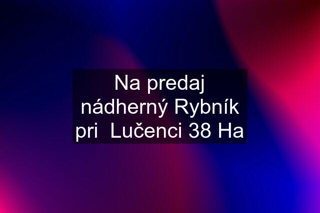 Na predaj nádherný Rybník pri  Lučenci 38 Ha