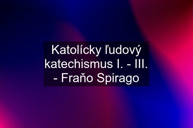 Katolícky ľudový katechismus I. - III. - Fraňo Spirago