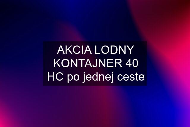 AKCIA LODNY KONTAJNER 40 HC po jednej ceste