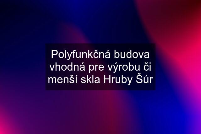 Polyfunkčná budova vhodná pre výrobu či menší skla Hruby Šúr